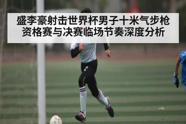 盛李豪射击世界杯男子十米气步枪资格赛与决赛临场节奏深度分析