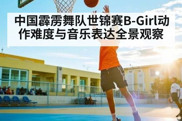 中国霹雳舞队世锦赛B-Girl动作难度与音乐表达全景观察