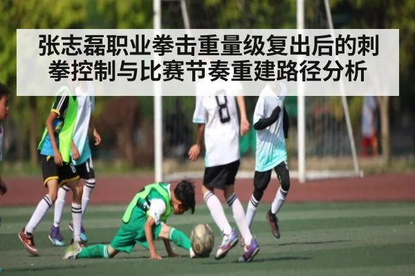 张志磊职业拳击重量级复出后的刺拳控制与比赛节奏重建路径分析